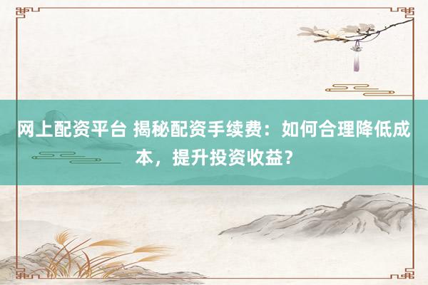 网上配资平台 揭秘配资手续费：如何合理降低成本，提升投资收益？