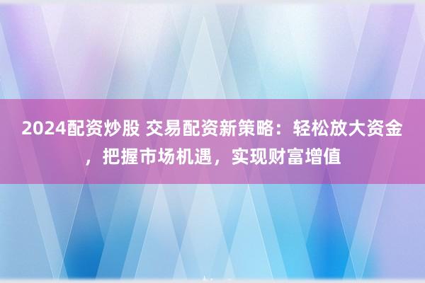 2024配资炒股 交易配资新策略：轻松放大资金，把握市场机遇，实现财富增值