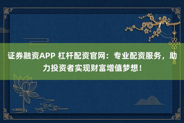 证券融资APP 杠杆配资官网：专业配资服务，助力投资者实现财富增值梦想！