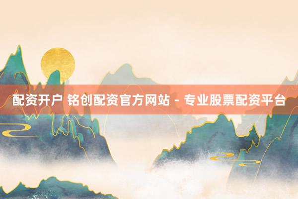 配资开户 铭创配资官方网站 - 专业股票配资平台