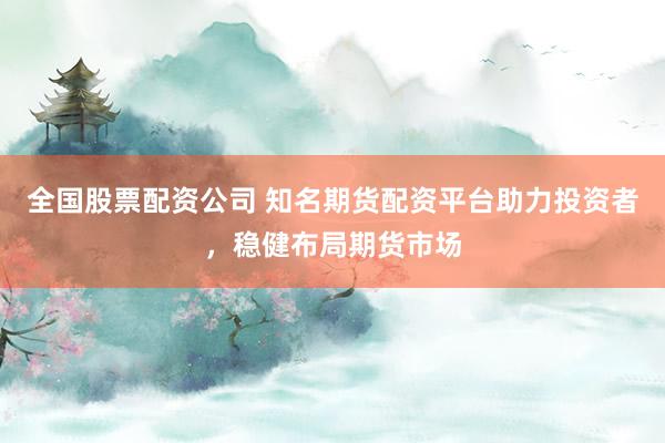 全国股票配资公司 知名期货配资平台助力投资者，稳健布局期货市场