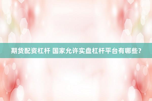 期货配资杠杆 国家允许实盘杠杆平台有哪些？