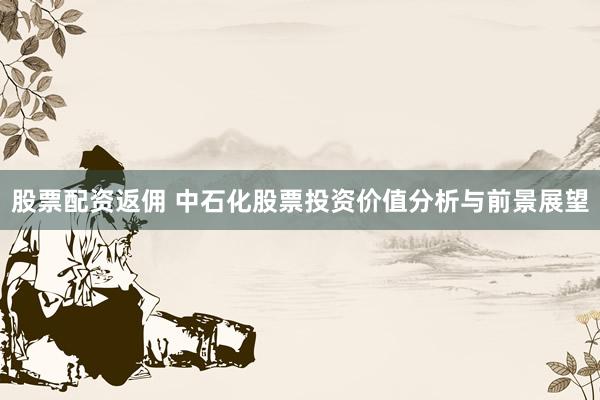 股票配资返佣 中石化股票投资价值分析与前景展望
