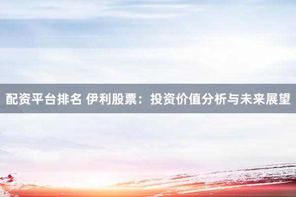 配资平台排名 伊利股票：投资价值分析与未来展望