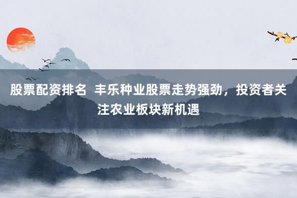 股票配资排名  丰乐种业股票走势强劲，投资者关注农业板块新机遇