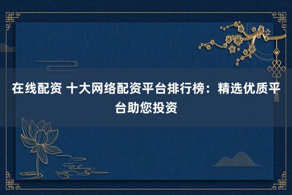 在线配资 十大网络配资平台排行榜：精选优质平台助您投资
