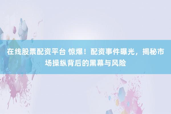 在线股票配资平台 惊爆！配资事件曝光，揭秘市场操纵背后的黑幕与风险