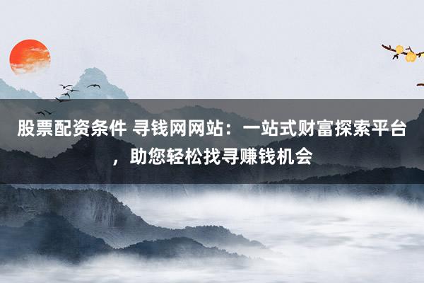 股票配资条件 寻钱网网站:一站式财富探索平台,助您轻松找寻赚钱机会