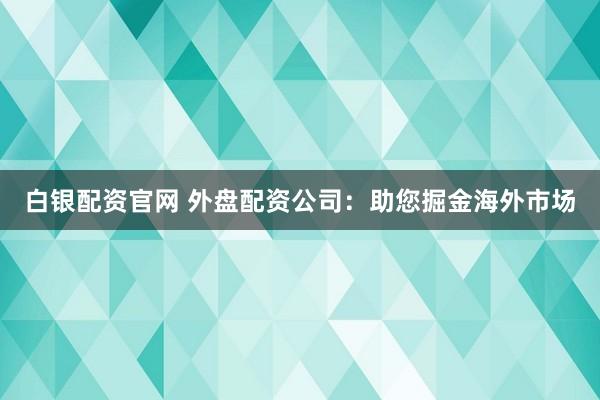 白银配资官网 外盘配资公司：助您掘金海外市场
