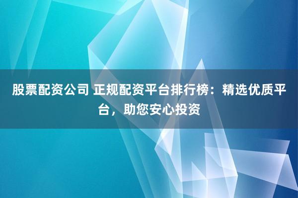 股票配资公司 正规配资平台排行榜：精选优质平台，助您安心投资
