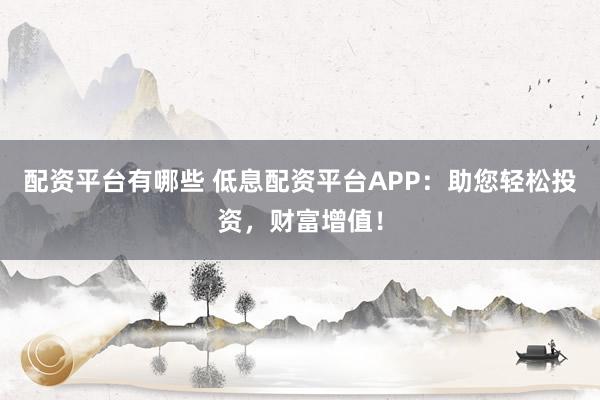 配资平台有哪些 低息配资平台APP：助您轻松投资，财富增值！