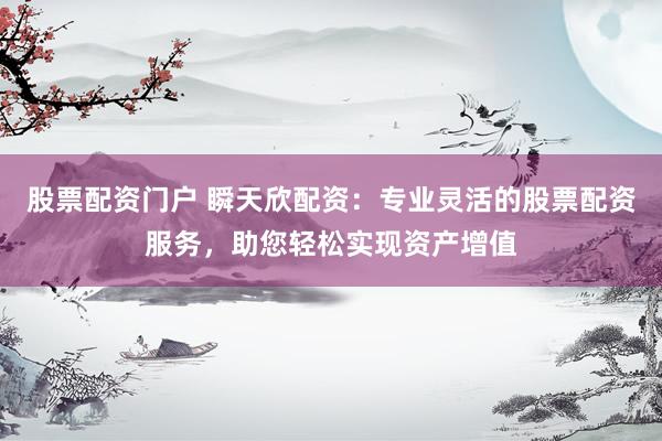 股票配资门户 瞬天欣配资：专业灵活的股票配资服务，助您轻松实现资产增值
