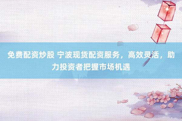 免费配资炒股 宁波现货配资服务，高效灵活，助力投资者把握市场机遇