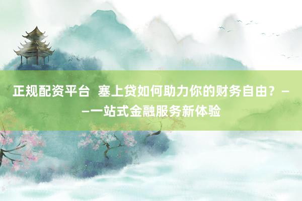 正规配资平台  塞上贷如何助力你的财务自由？——一站式金融服务新体验