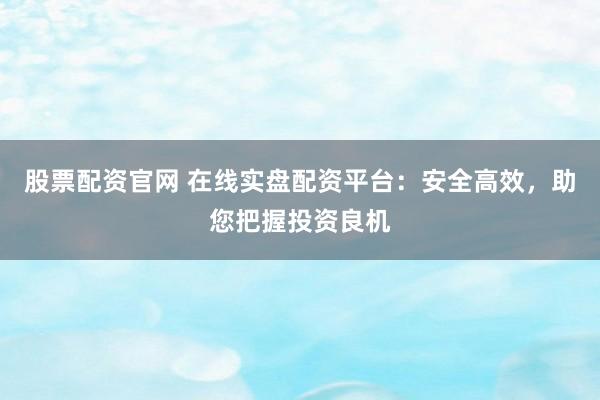 股票配资官网 在线实盘配资平台：安全高效，助您把握投资良机