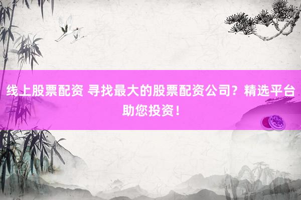 线上股票配资 寻找最大的股票配资公司？精选平台助您投资！