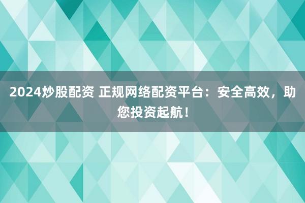 2024炒股配资 正规网络配资平台：安全高效，助您投资起航！