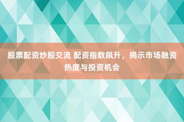 股票配资炒股交流 配资指数飙升，揭示市场融资热度与投资机会