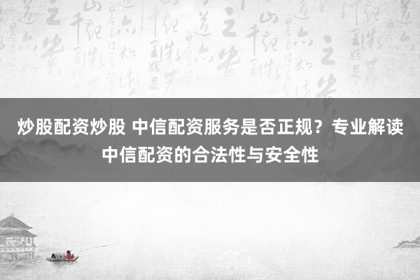 炒股配资炒股 中信配资服务是否正规？专业解读中信配资的合法性与安全性