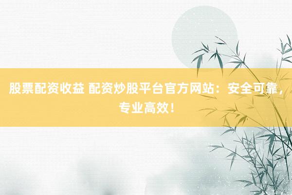 股票配资收益 配资炒股平台官方网站：安全可靠，专业高效！