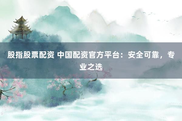 股指股票配资 中国配资官方平台：安全可靠，专业之选