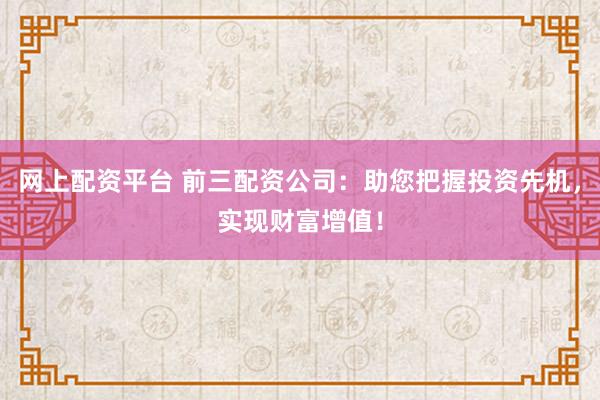网上配资平台 前三配资公司:助您把握投资先机,实现财富增值!