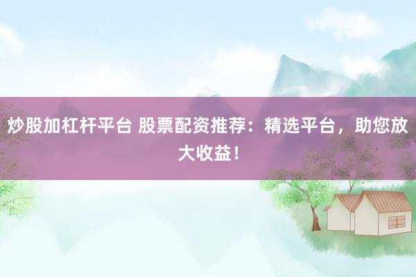 炒股加杠杆平台 股票配资推荐：精选平台，助您放大收益！