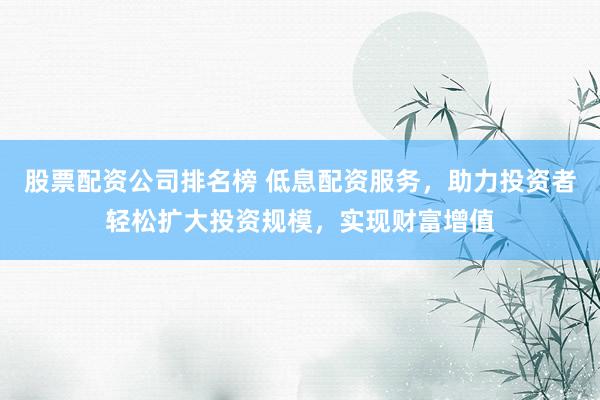 股票配资公司排名榜 低息配资服务，助力投资者轻松扩大投资规模，实现财富增值