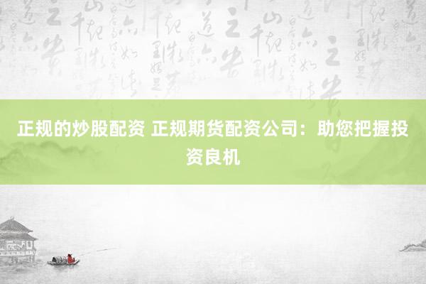 正规的炒股配资 正规期货配资公司：助您把握投资良机