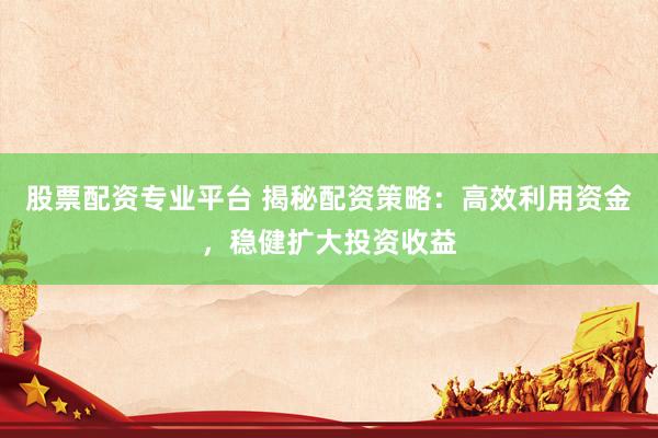 股票配资专业平台 揭秘配资策略：高效利用资金，稳健扩大投资收益
