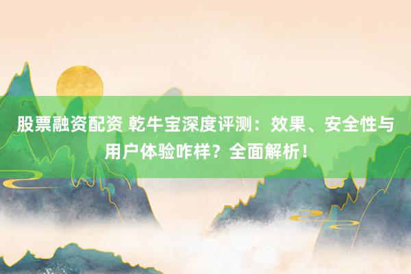 股票融资配资 乾牛宝深度评测：效果、安全性与用户体验咋样？全面解析！