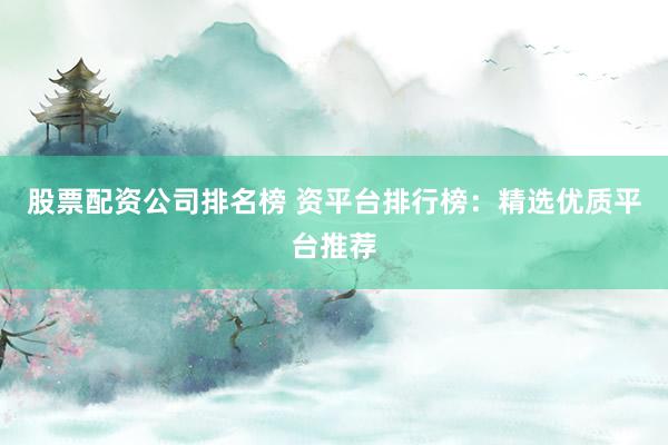 股票配资公司排名榜 资平台排行榜：精选优质平台推荐