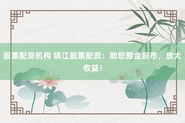 股票配资机构 镇江股票配资：助您掘金股市，放大收益！