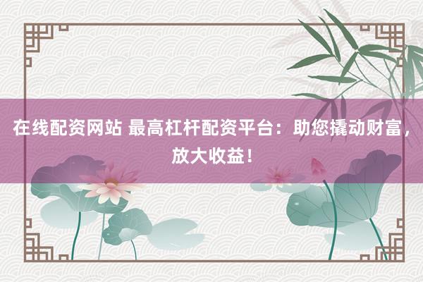 在线配资网站 最高杠杆配资平台：助您撬动财富，放大收益！