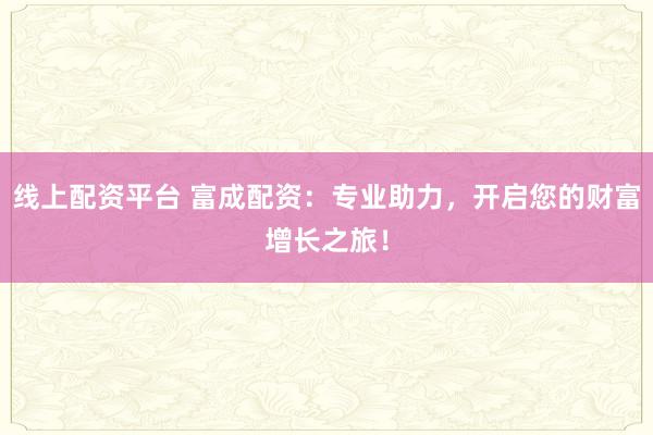 线上配资平台 富成配资：专业助力，开启您的财富增长之旅！