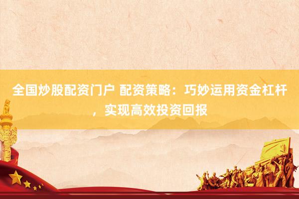 全国炒股配资门户 配资策略：巧妙运用资金杠杆，实现高效投资回报