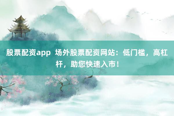 股票配资app  场外股票配资网站：低门槛，高杠杆，助您快速入市！
