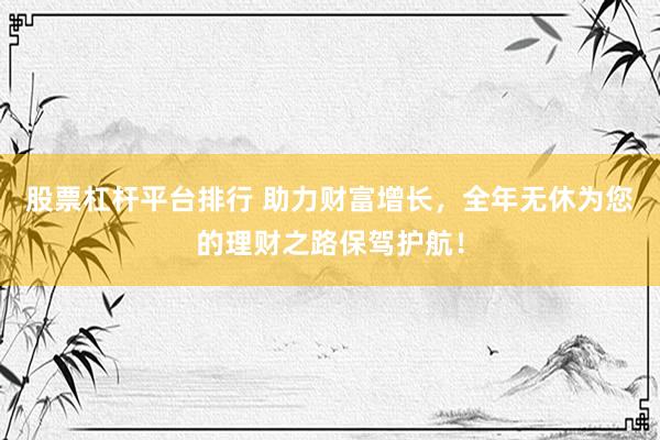股票杠杆平台排行 助力财富增长，全年无休为您的理财之路保驾护航！