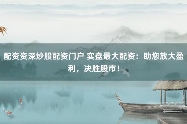 配资资深炒股配资门户 实盘最大配资：助您放大盈利，决胜股市！