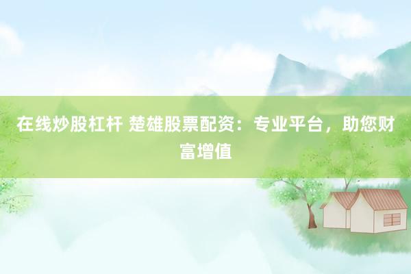 在线炒股杠杆 楚雄股票配资:专业平台,助您财富增值
