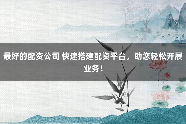 最好的配资公司 快速搭建配资平台，助您轻松开展业务！