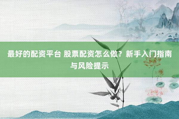 最好的配资平台 股票配资怎么做？新手入门指南与风险提示