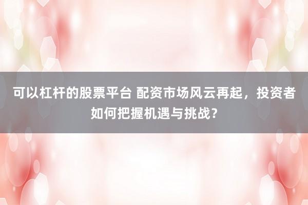 可以杠杆的股票平台 配资市场风云再起，投资者如何把握机遇与挑战？